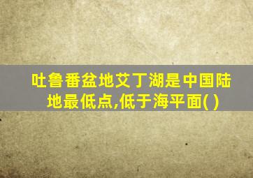 吐鲁番盆地艾丁湖是中国陆地最低点,低于海平面( )